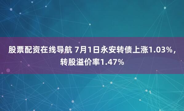 股票配资在线导航 7月1日永安转债上涨1.03%，转股溢价率1.47%