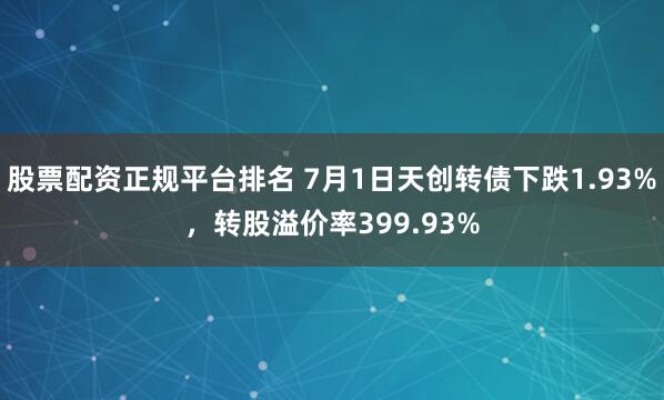 股票配资正规平台排名 7月1日天创转债下跌1.93%，转股溢价率399.93%