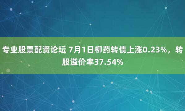 专业股票配资论坛 7月1日柳药转债上涨0.23%，转股溢价率37.54%