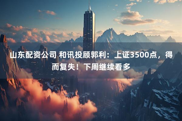 山东配资公司 和讯投顾郭利：上证3500点，得而复失！下周继续看多