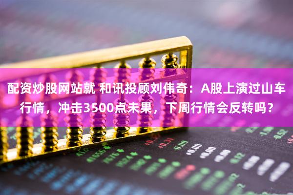 配资炒股网站就 和讯投顾刘伟奇：A股上演过山车行情，冲击3500点未果，下周行情会反转吗？