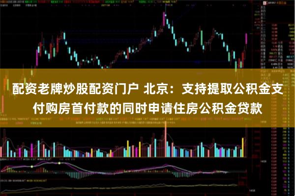 配资老牌炒股配资门户 北京：支持提取公积金支付购房首付款的同时申请住房公积金贷款