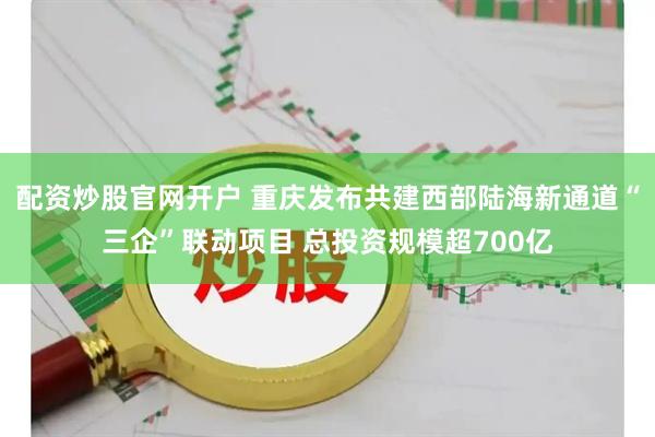 配资炒股官网开户 重庆发布共建西部陆海新通道“三企”联动项目 总投资规模超700亿