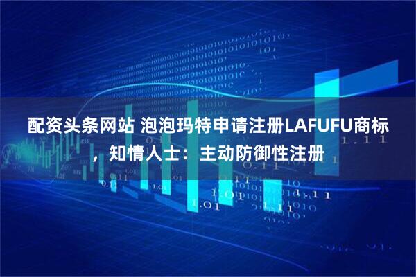 配资头条网站 泡泡玛特申请注册LAFUFU商标，知情人士：主动防御性注册
