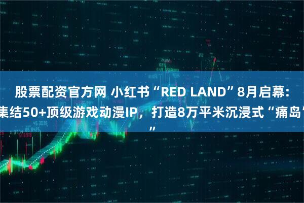 股票配资官方网 小红书“RED LAND”8月启幕:集结50+顶级游戏动漫IP，打造8万平米沉浸式“痛岛”
