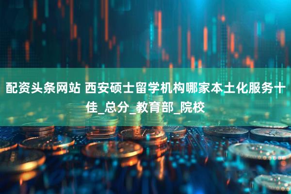 配资头条网站 西安硕士留学机构哪家本土化服务十佳_总分_教育部_院校