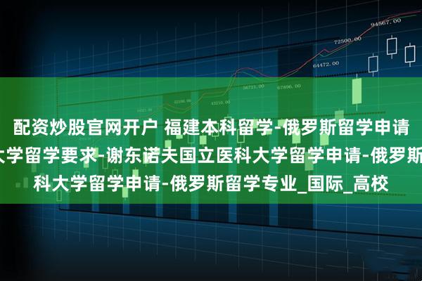 配资炒股官网开户 福建本科留学-俄罗斯留学申请条件-圣彼得堡国立大学留学要求-谢东诺夫国立医科大学留学申请-俄罗斯留学专业_国际_高校