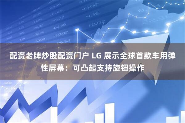 配资老牌炒股配资门户 LG 展示全球首款车用弹性屏幕：可凸起支持旋钮操作