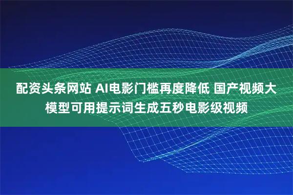 配资头条网站 AI电影门槛再度降低 国产视频大模型可用提示词生成五秒电影级视频