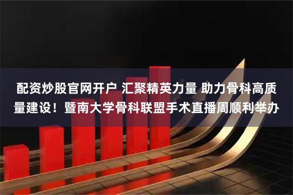 配资炒股官网开户 汇聚精英力量 助力骨科高质量建设！暨南大学骨科联盟手术直播周顺利举办