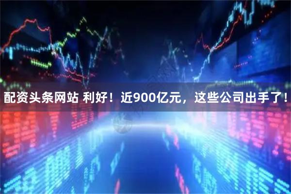 配资头条网站 利好！近900亿元，这些公司出手了！