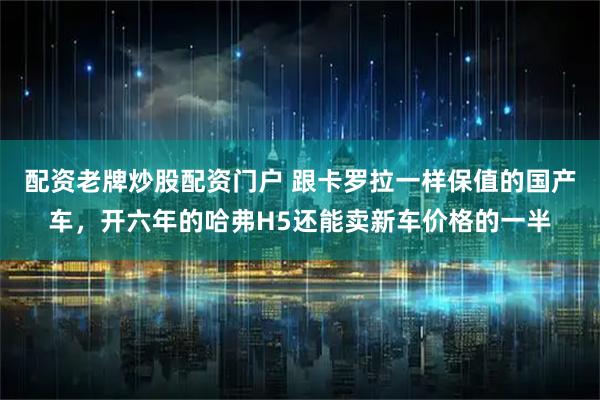 配资老牌炒股配资门户 跟卡罗拉一样保值的国产车，开六年的哈弗H5还能卖新车价格的一半