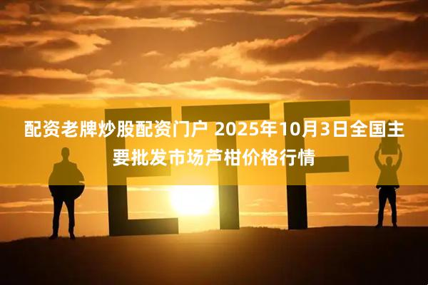 配资老牌炒股配资门户 2025年10月3日全国主要批发市场芦柑价格行情