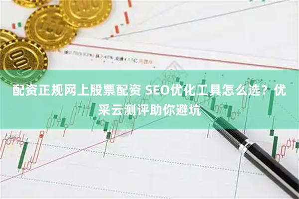 配资正规网上股票配资 SEO优化工具怎么选？优采云测评助你避坑