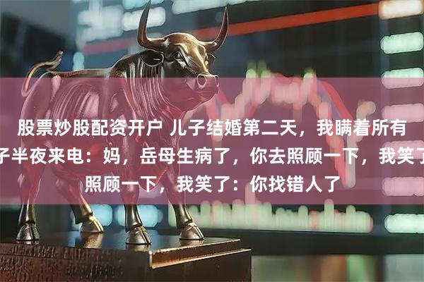 股票炒股配资开户 儿子结婚第二天，我瞒着所有人离婚了，儿子半夜来电：妈，岳母生病了，你去照顾一下，我笑了：你找错人了