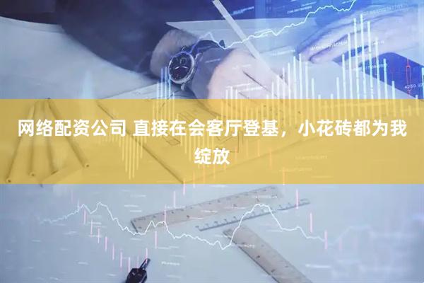 网络配资公司 直接在会客厅登基，小花砖都为我绽放